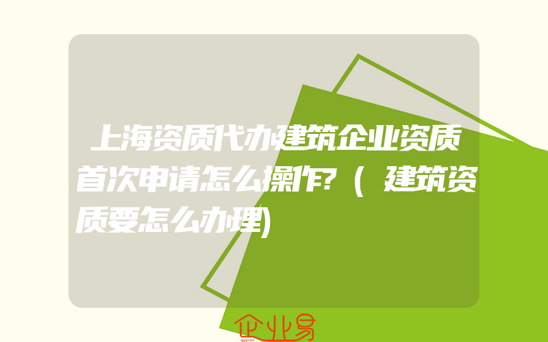 上海资质代办建筑企业资质首次申请怎么操作?(建筑资质要怎么办理)