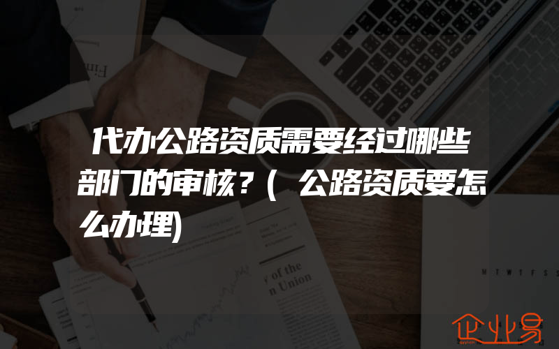 代办公路资质需要经过哪些部门的审核？(公路资质要怎么办理)