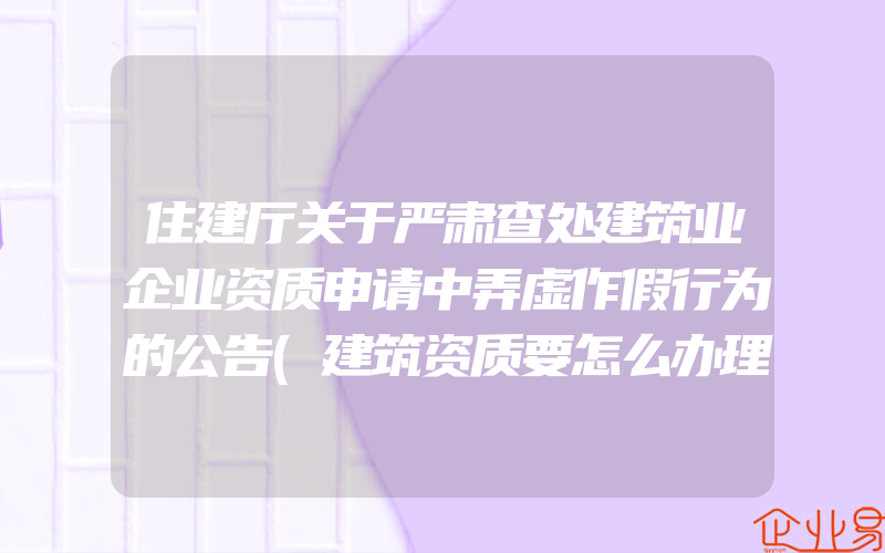 住建厅关于严肃查处建筑业企业资质申请中弄虚作假行为的公告(建筑资质要怎么办理)