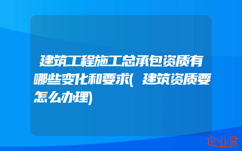 建筑工程施工总承包资质有哪些变化和要求(建筑资质要怎么办理)