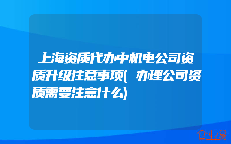 上海资质代办中机电公司资质升级注意事项(办理公司资质需要注意什么)