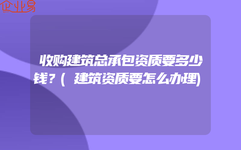 收购建筑总承包资质要多少钱？(建筑资质要怎么办理)