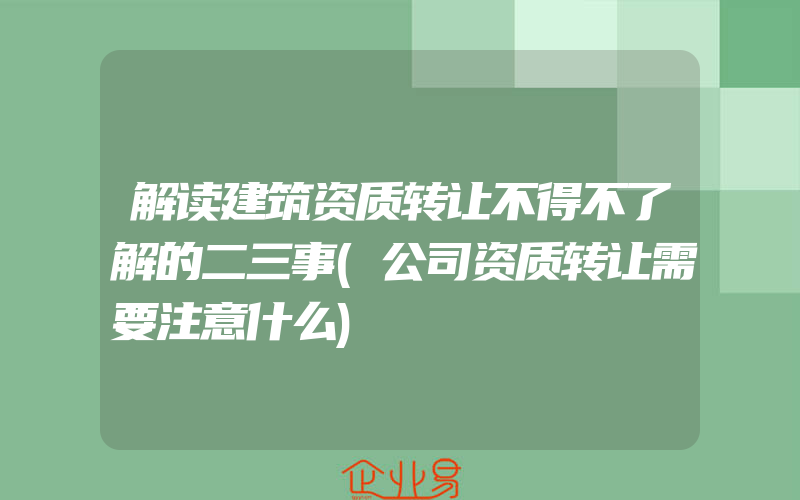 解读建筑资质转让不得不了解的二三事(公司资质转让需要注意什么)