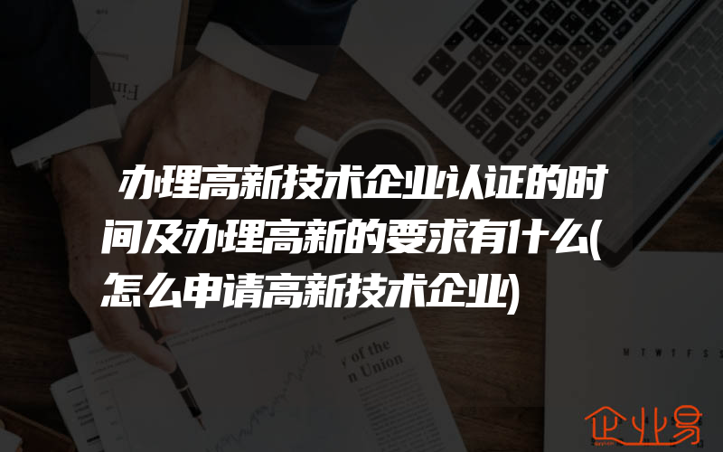 办理高新技术企业认证的时间及办理高新的要求有什么(怎么申请高新技术企业)