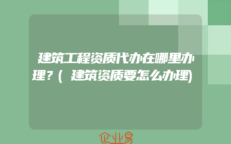 建筑工程资质代办在哪里办理？(建筑资质要怎么办理)