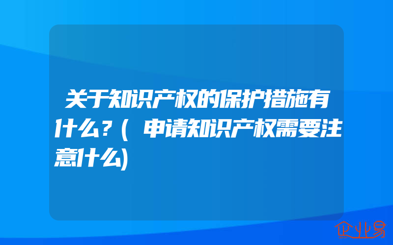 关于知识产权的保护措施有什么？(申请知识产权需要注意什么)