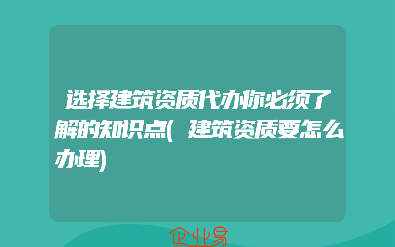 选择建筑资质代办你必须了解的知识点(建筑资质要怎么办理)