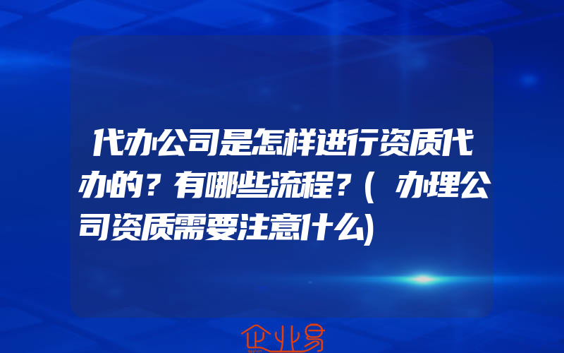 代办公司是怎样进行资质代办的？有哪些流程？(办理公司资质需要注意什么)