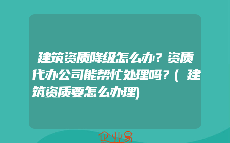 建筑资质降级怎么办？资质代办公司能帮忙处理吗？(建筑资质要怎么办理)