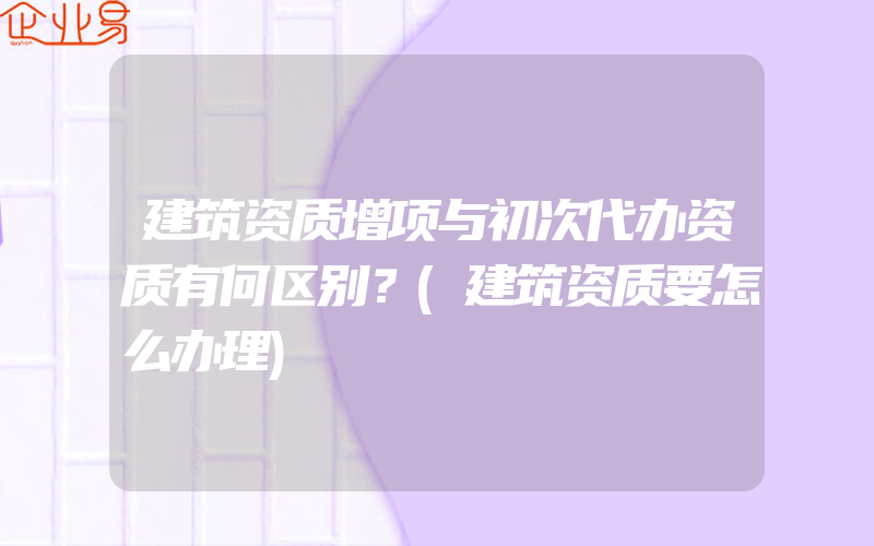 建筑资质增项与初次代办资质有何区别？(建筑资质要怎么办理)