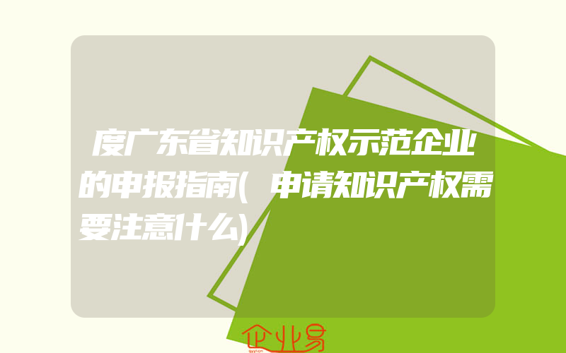 度广东省知识产权示范企业的申报指南(申请知识产权需要注意什么)