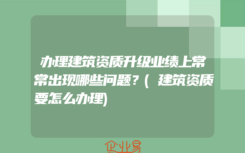 办理建筑资质升级业绩上常常出现哪些问题？(建筑资质要怎么办理)