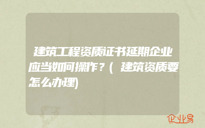 建筑工程资质证书延期企业应当如何操作？(建筑资质要怎么办理)