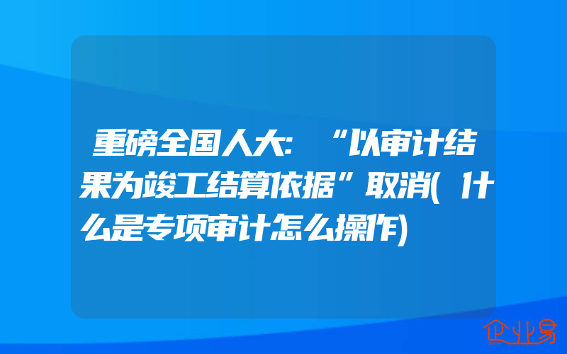 重磅全国人大:“以审计结果为竣工结算依据”取消(什么是专项审计怎么操作)