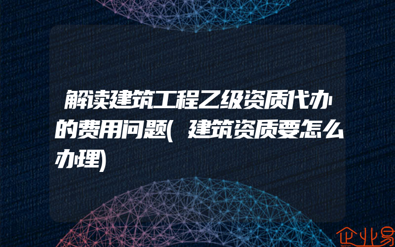 解读建筑工程乙级资质代办的费用问题(建筑资质要怎么办理)