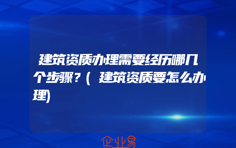 建筑资质办理需要经历哪几个步骤？(建筑资质要怎么办理)