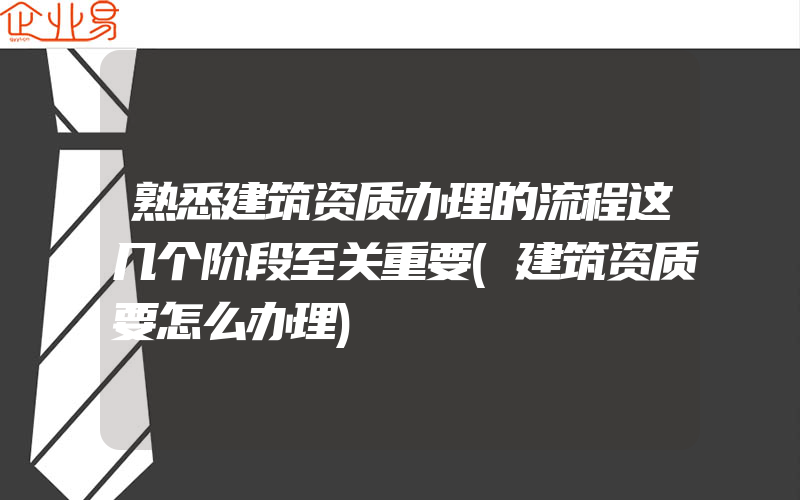 熟悉建筑资质办理的流程这几个阶段至关重要(建筑资质要怎么办理)