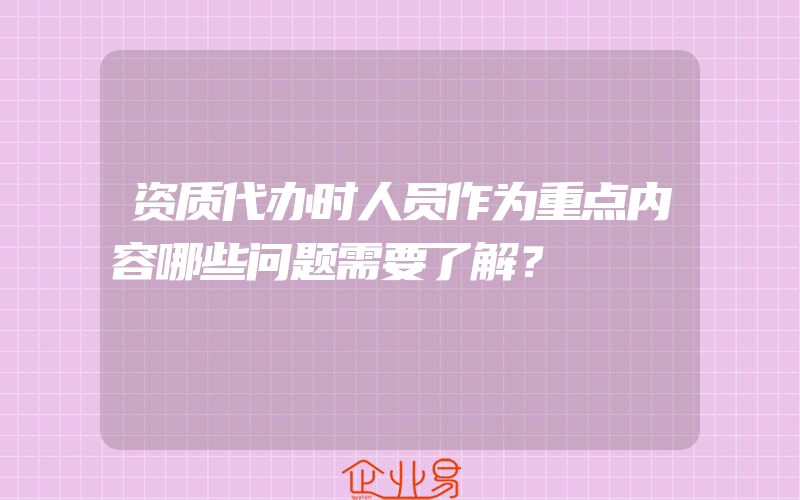 资质代办时人员作为重点内容哪些问题需要了解？