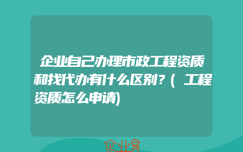 企业自己办理市政工程资质和找代办有什么区别？(工程资质怎么申请)