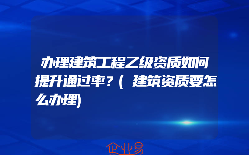 办理建筑工程乙级资质如何提升通过率？(建筑资质要怎么办理)