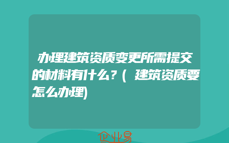 办理建筑资质变更所需提交的材料有什么？(建筑资质要怎么办理)