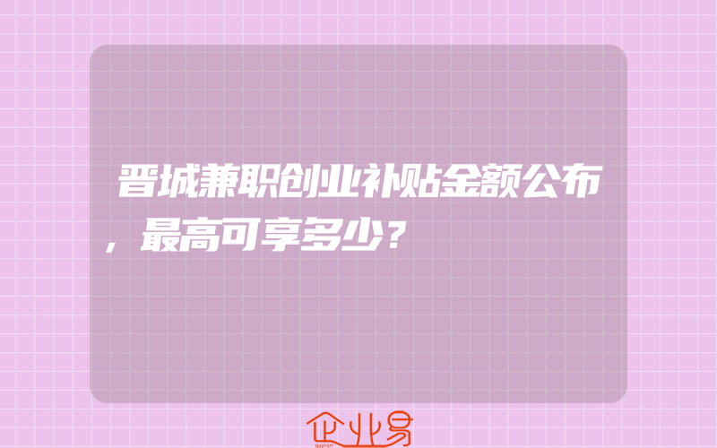 晋城兼职创业补贴金额公布，最高可享多少？