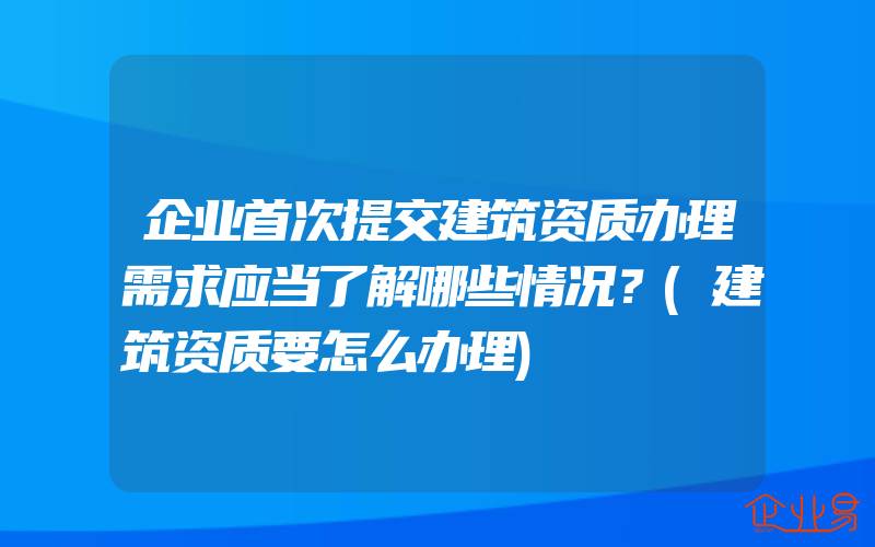 企业首次提交建筑资质办理需求应当了解哪些情况？(建筑资质要怎么办理)