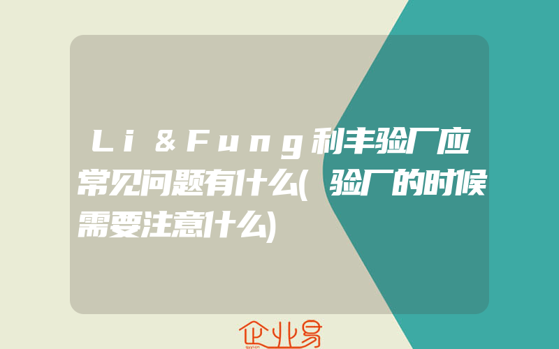 Li&Fung利丰验厂应常见问题有什么(验厂的时候需要注意什么)