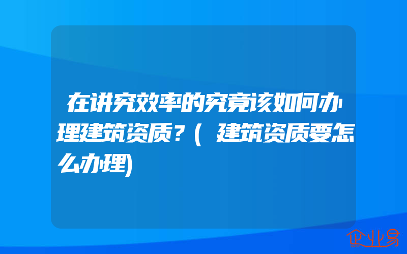 在讲究效率的究竟该如何办理建筑资质？(建筑资质要怎么办理)