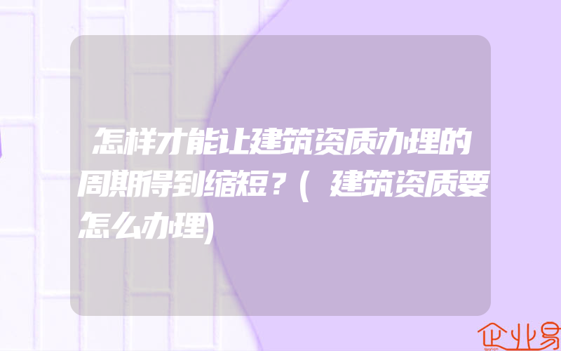 怎样才能让建筑资质办理的周期得到缩短？(建筑资质要怎么办理)