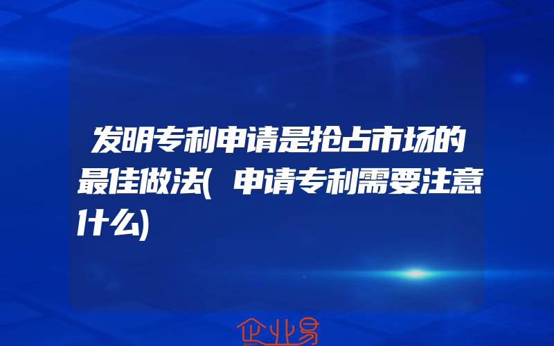 发明专利申请是抢占市场的最佳做法(申请专利需要注意什么)