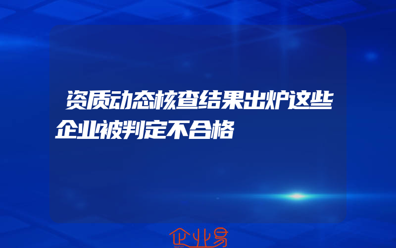 资质动态核查结果出炉这些企业被判定不合格