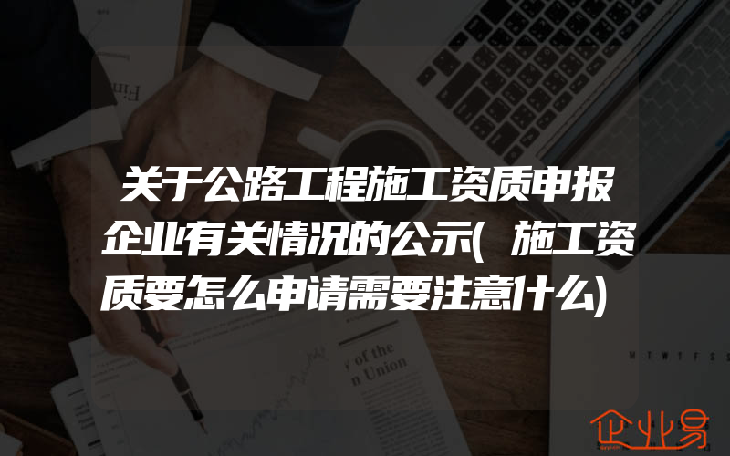 关于公路工程施工资质申报企业有关情况的公示(施工资质要怎么申请需要注意什么)