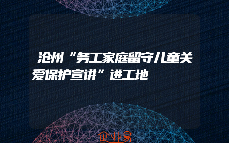 沧州“务工家庭留守儿童关爱保护宣讲”进工地