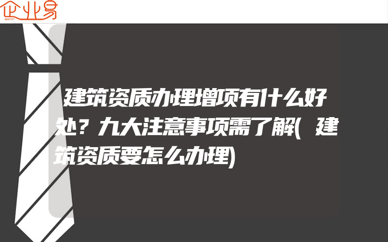 建筑资质办理增项有什么好处？九大注意事项需了解(建筑资质要怎么办理)