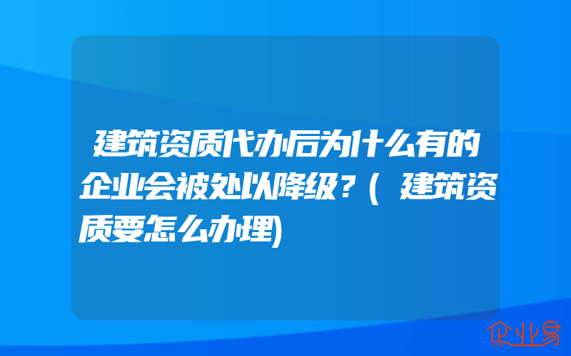 建筑资质代办后为什么有的企业会被处以降级？(建筑资质要怎么办理)