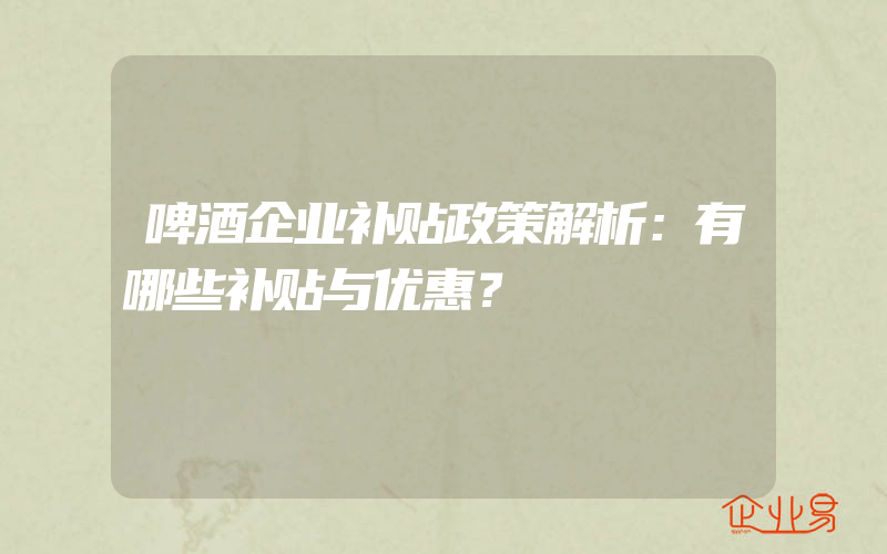 啤酒企业补贴政策解析：有哪些补贴与优惠？