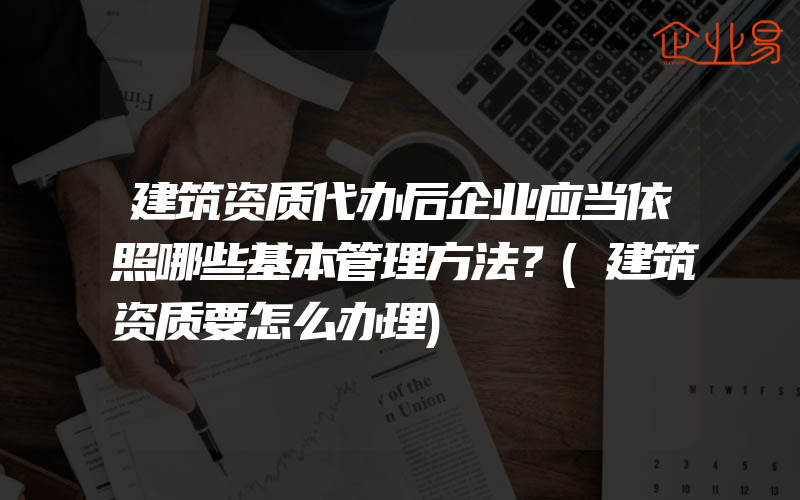 建筑资质代办后企业应当依照哪些基本管理方法？(建筑资质要怎么办理)