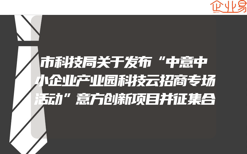 市科技局关于发布“中意中小企业产业园科技云招商专场活动”意方创新项目并征集合作意向的通知(政策介绍)