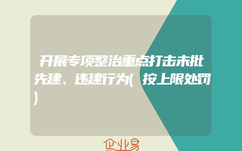 开展专项整治重点打击未批先建、违建行为(按上限处罚)