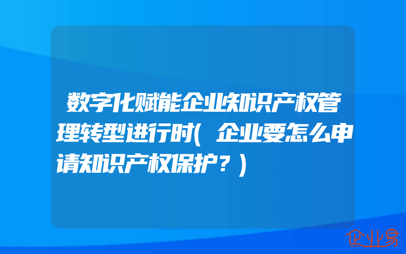 数字化赋能企业知识产权管理转型进行时(企业要怎么申请知识产权保护？)