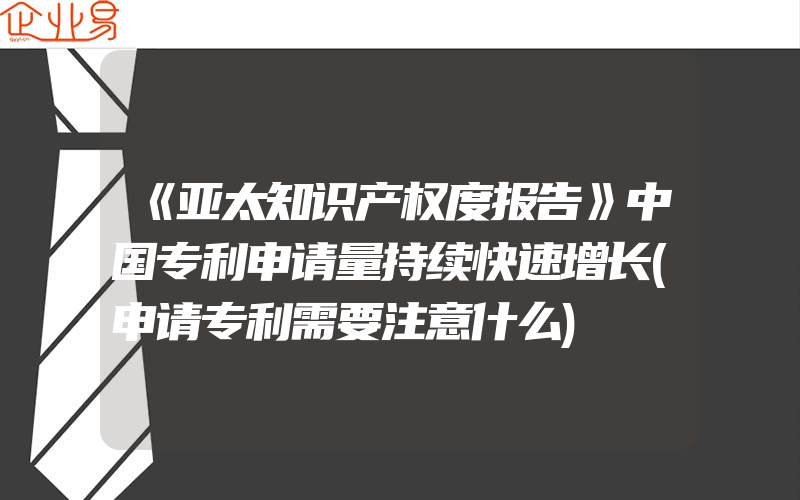 《亚太知识产权度报告》中国专利申请量持续快速增长(申请专利需要注意什么)