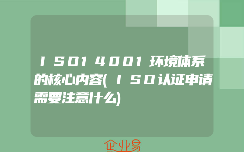 ISO14001环境体系的核心内容(ISO认证申请需要注意什么)