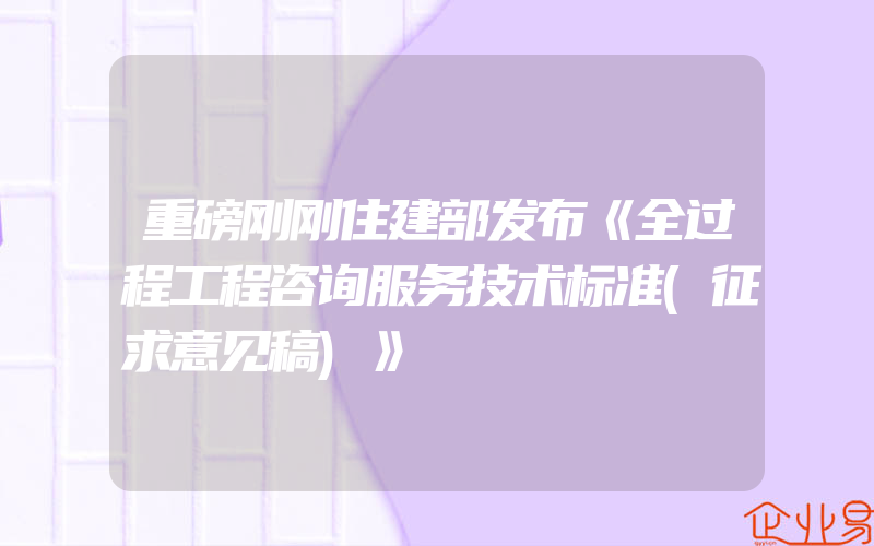 重磅刚刚住建部发布《全过程工程咨询服务技术标准(征求意见稿)》