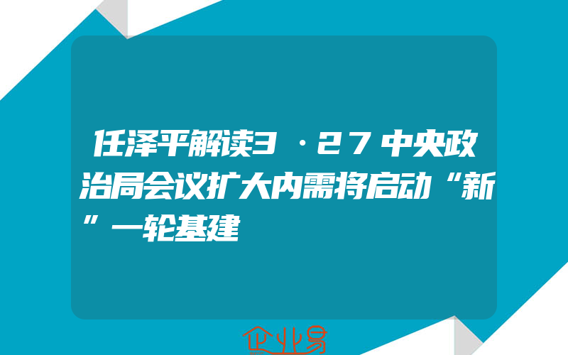 任泽平解读3·27中央政治局会议扩大内需将启动“新”一轮基建