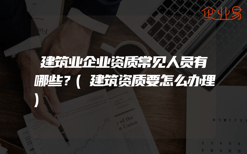 建筑业企业资质常见人员有哪些？(建筑资质要怎么办理)