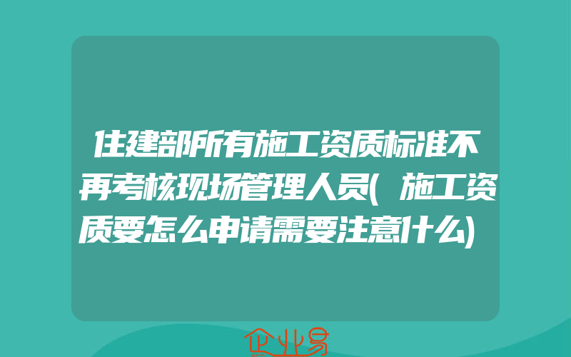 住建部所有施工资质标准不再考核现场管理人员(施工资质要怎么申请需要注意什么)