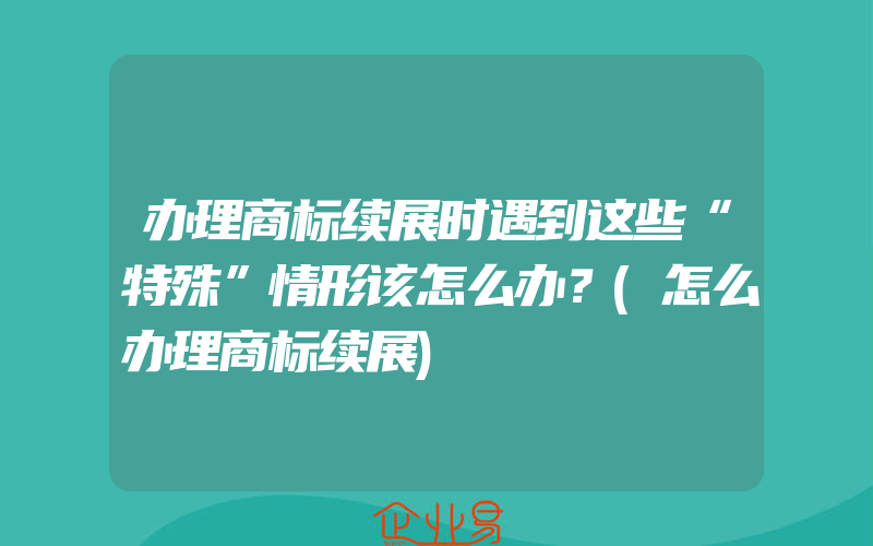 办理商标续展时遇到这些“特殊”情形该怎么办？(怎么办理商标续展)