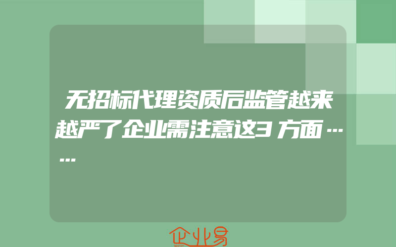 无招标代理资质后监管越来越严了企业需注意这3方面……