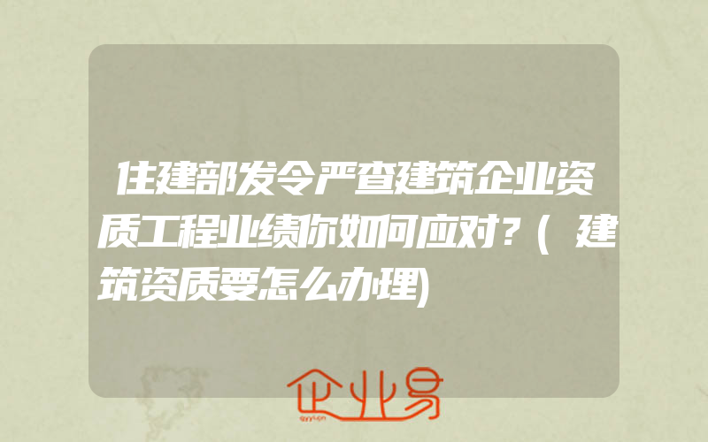 住建部发令严查建筑企业资质工程业绩你如何应对？(建筑资质要怎么办理)